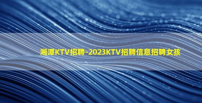 湘潭KTV招聘-2023KTV招聘信息招聘女孩